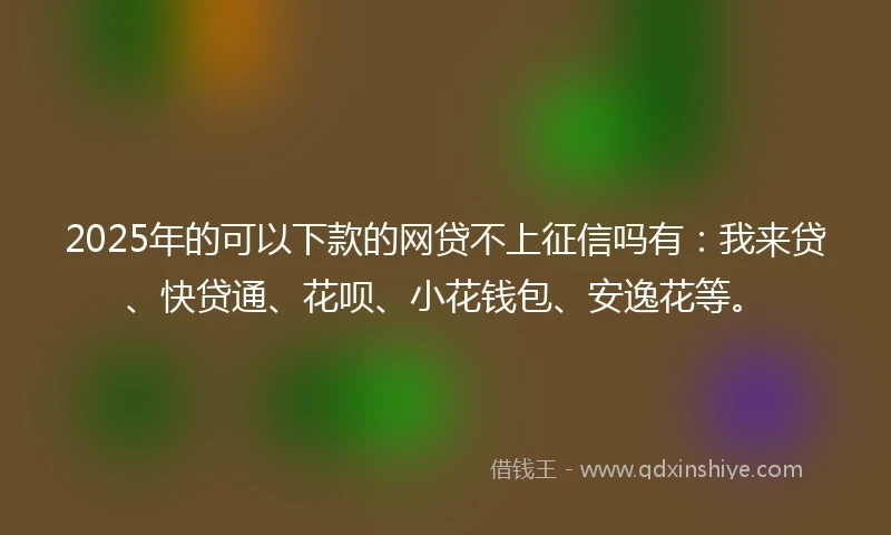 2025年的可以下款的网贷不上征信吗有：我来贷、快贷通、花呗、小花钱包、安逸花等。