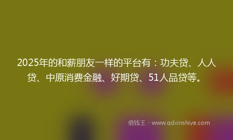 2025年的和薪朋友一样的平台有：功夫贷、人人贷、中原消费金融、好期贷、51人品贷等。