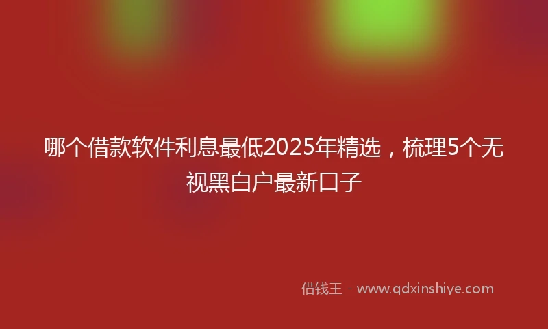 哪个借款软件利息最低2025年精选，梳理5个无视黑白户最新口子