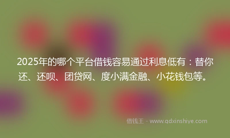 2025年的哪个平台借钱容易通过利息低有：替你还、还呗、团贷网、度小满金融、小花钱包等。