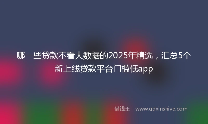 哪一些贷款不看大数据的2025年精选，汇总5个新上线贷款平台门槛低app