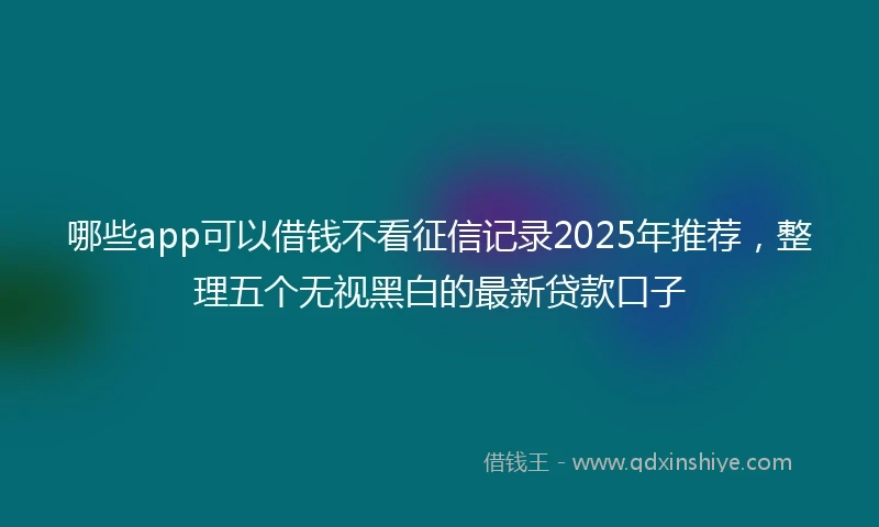 哪些app可以借钱不看征信记录2025年推荐，整理五个无视黑白的最新贷款口子