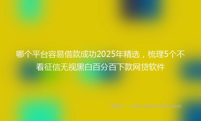 哪个平台容易借款成功2025年精选，梳理5个不看征信无视黑白百分百下款网贷软件