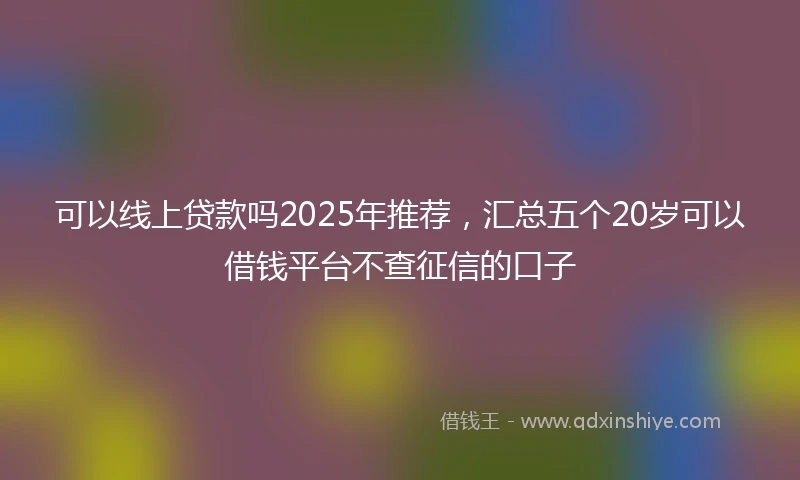 可以线上贷款吗2025年推荐，汇总五个20岁可以借钱平台不查征信的口子