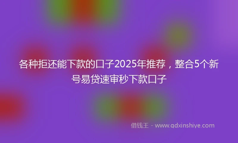 各种拒还能下款的口子2025年推荐，整合5个新号易贷速审秒下款口子