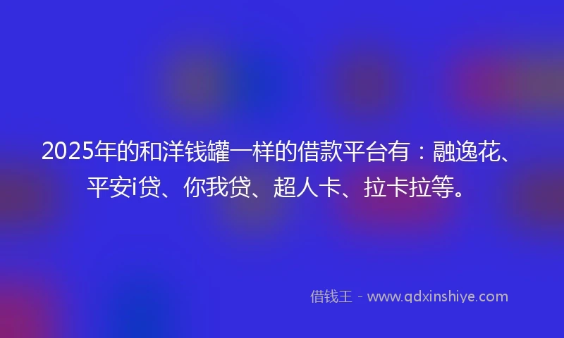 2025年的和洋钱罐一样的借款平台有：融逸花、平安i贷、你我贷、超人卡、拉卡拉等。