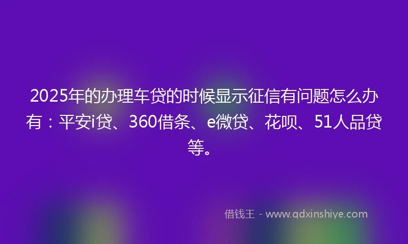 2025年的办理车贷的时候显示征信有问题怎么办有：平安i贷、360借条、e微贷、花呗、51人品贷等。