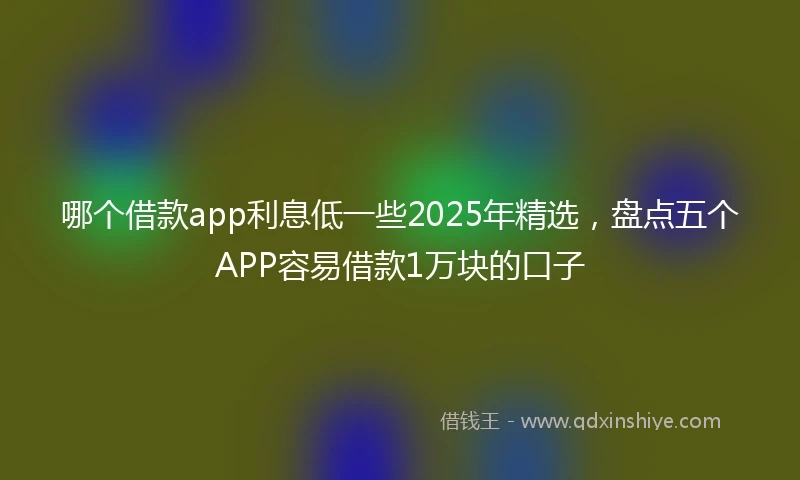哪个借款app利息低一些2025年精选，盘点五个APP容易借款1万块的口子