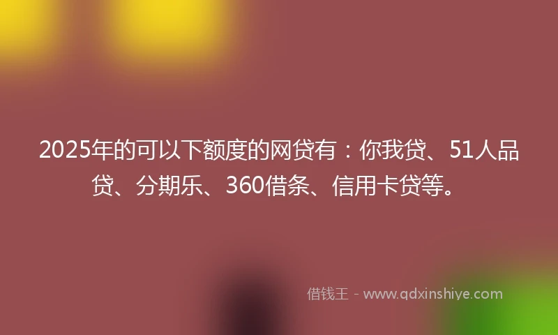 2025年的可以下额度的网贷有：你我贷、51人品贷、分期乐、360借条、信用卡贷等。