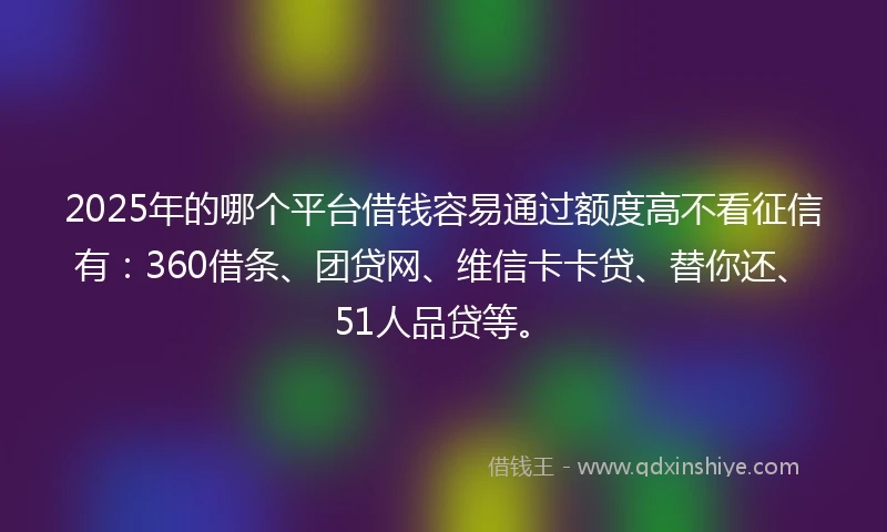 2025年的哪个平台借钱容易通过额度高不看征信有：360借条、团贷网、维信卡卡贷、替你还、51人品贷等。
