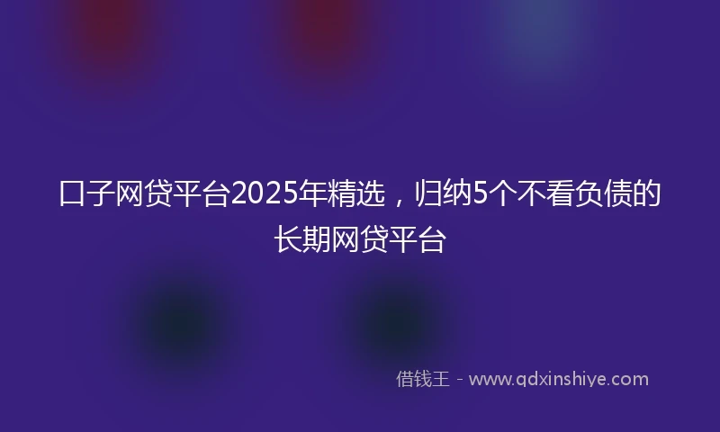 口子网贷平台2025年精选，归纳5个不看负债的长期网贷平台
