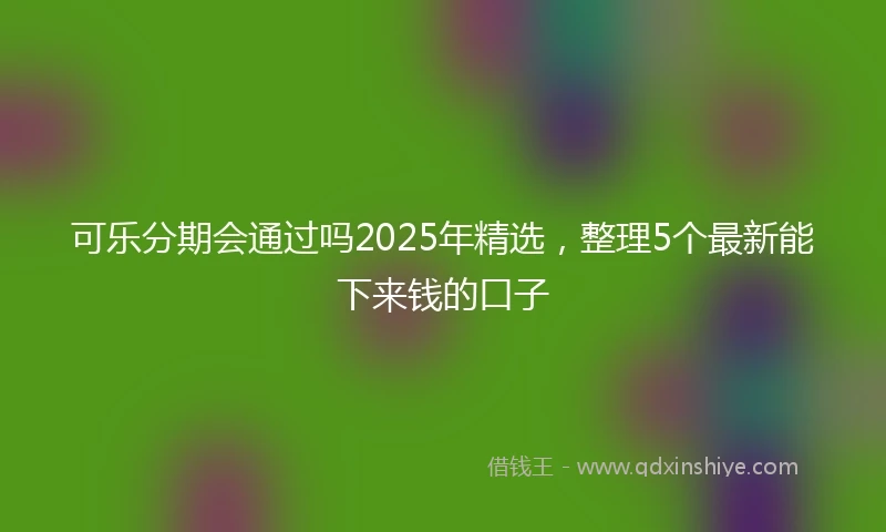 可乐分期会通过吗2025年精选，整理5个最新能下来钱的口子