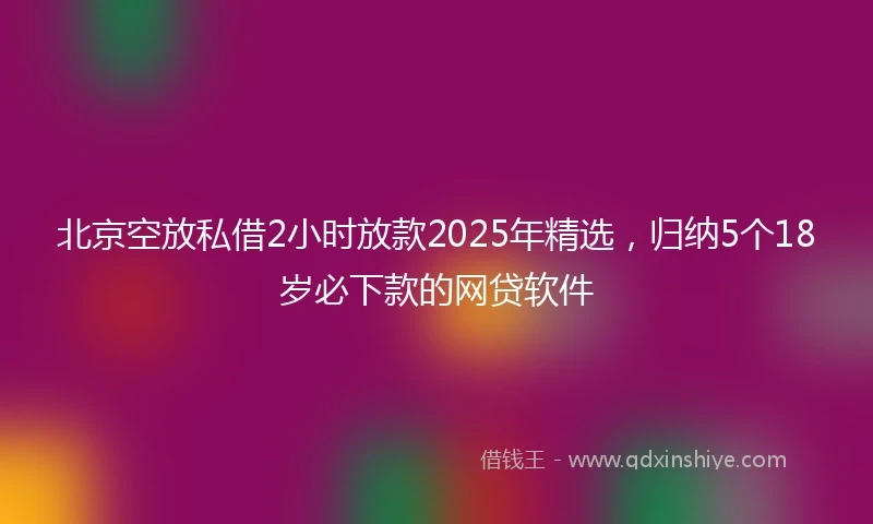 北京空放私借2小时放款2025年精选，归纳5个18岁必下款的网贷软件