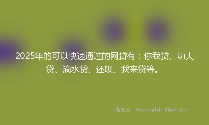 2025年的可以快速通过的网贷有：你我贷、功夫贷、滴水贷、还呗、我来贷等。