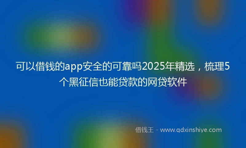 可以借钱的app安全的可靠吗2025年精选，梳理5个黑征信也能贷款的网贷软件