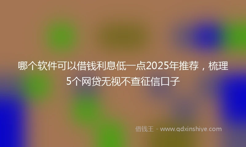 哪个软件可以借钱利息低一点2025年推荐，梳理5个网贷无视不查征信口子