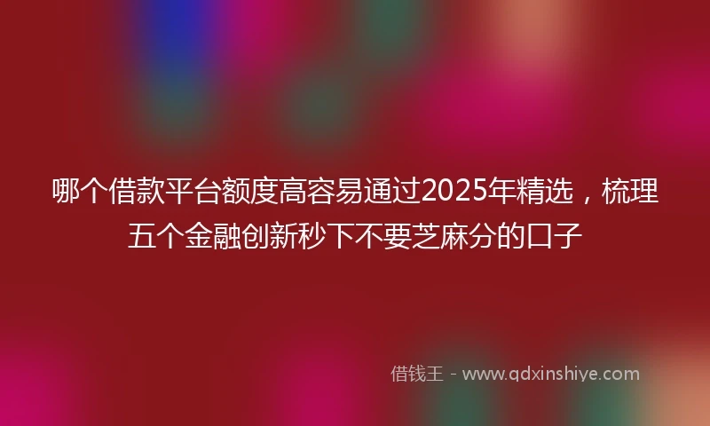 哪个借款平台额度高容易通过2025年精选，梳理五个金融创新秒下不要芝麻分的口子