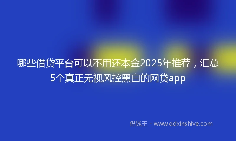 哪些借贷平台可以不用还本金2025年推荐，汇总5个真正无视风控黑白的网贷app