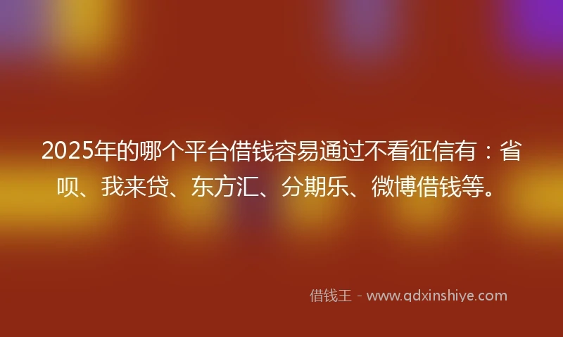 2025年的哪个平台借钱容易通过不看征信有：省呗、我来贷、东方汇、分期乐、微博借钱等。