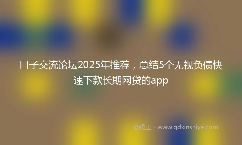 口子交流论坛2025年推荐，总结5个无视负债快速下款长期网贷的app