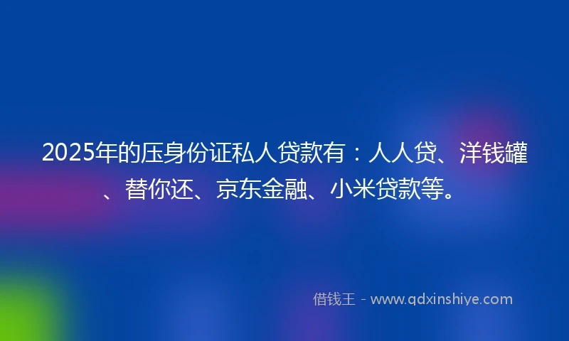 2025年的压身份证私人贷款有：人人贷、洋钱罐、替你还、京东金融、小米贷款等。