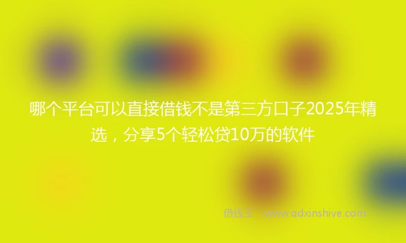 哪个平台可以直接借钱不是第三方口子2025年精选，分享5个轻松贷10万的软件