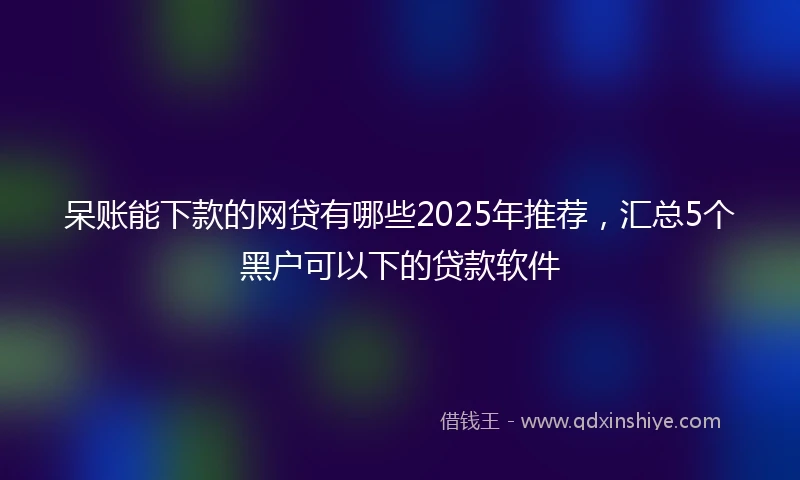 呆账能下款的网贷有哪些2025年推荐，汇总5个黑户可以下的贷款软件