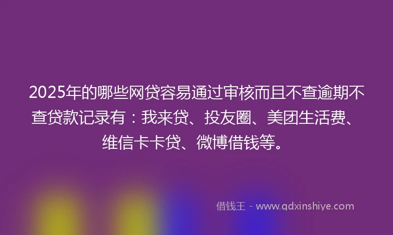 2025年的哪些网贷容易通过审核而且不查逾期不查贷款记录有：我来贷、投友圈、美团生活费、维信卡卡贷、微博借钱等。