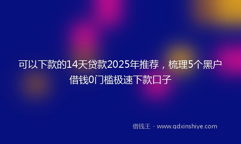 可以下款的14天贷款2025年推荐，梳理5个黑户借钱0门槛极速下款口子