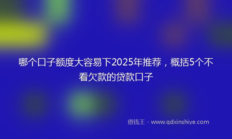 哪个口子额度大容易下2025年推荐，概括5个不看欠款的贷款口子
