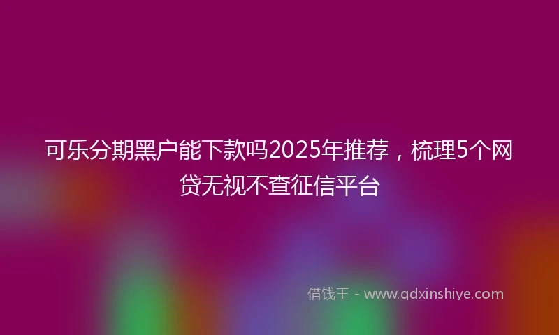 可乐分期黑户能下款吗2025年推荐，梳理5个网贷无视不查征信平台