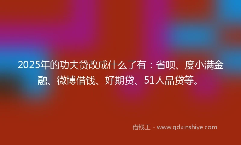 2025年的功夫贷改成什么了有：省呗、度小满金融、微博借钱、好期贷、51人品贷等。