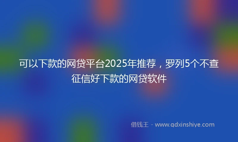 可以下款的网贷平台2025年推荐,罗列5个不查征信好下款的网贷软件