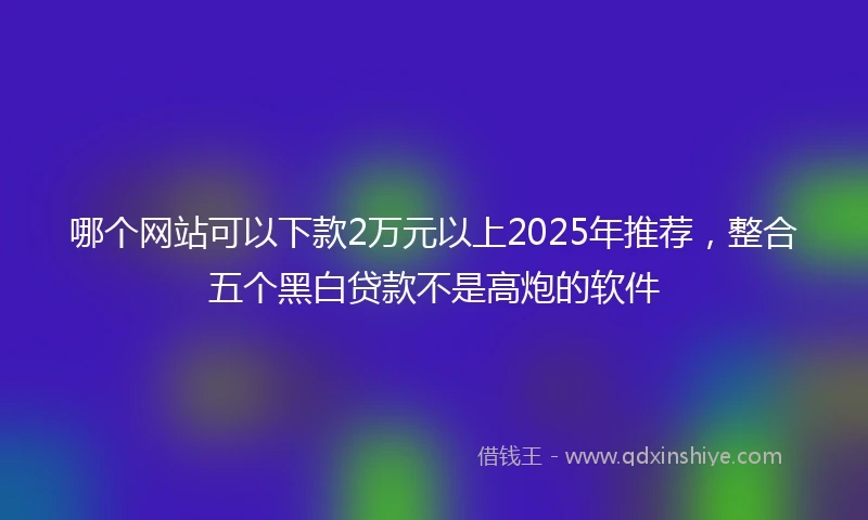 哪个网站可以下款2万元以上2025年推荐，整合五个黑白贷款不是高炮的软件