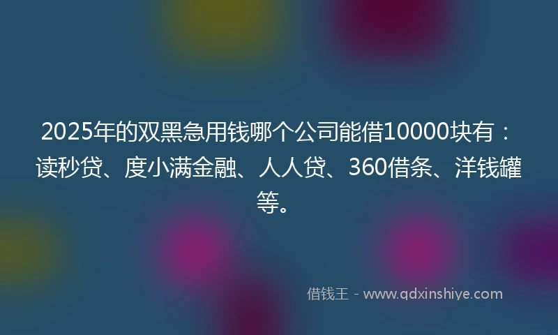 2025年的双黑急用钱哪个公司能借10000块有：读秒贷、度小满金融、人人贷、360借条、洋钱罐等。