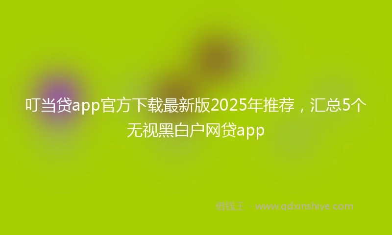 叮当贷app官方下载最新版2025年推荐，汇总5个无视黑白户网贷app