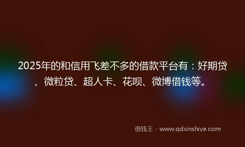 2025年的和信用飞差不多的借款平台有：好期贷、微粒贷、超人卡、花呗、微博借钱等。