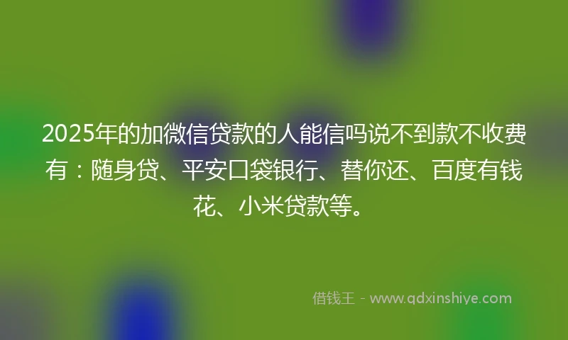 2025年的加微信贷款的人能信吗说不到款不收费有：随身贷、平安口袋银行、替你还、百度有钱花、小米贷款等。