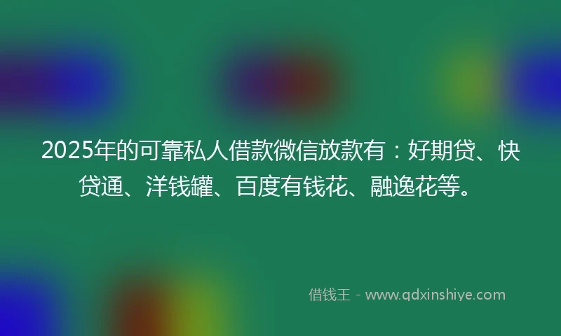 2025年的可靠私人借款微信放款有：好期贷、快贷通、洋钱罐、百度有钱花、融逸花等。