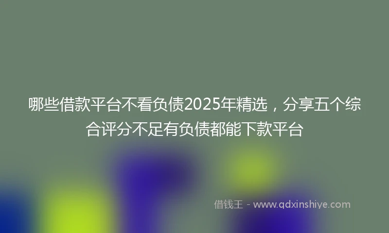哪些借款平台不看负债2025年精选，分享五个综合评分不足有负债都能下款平台