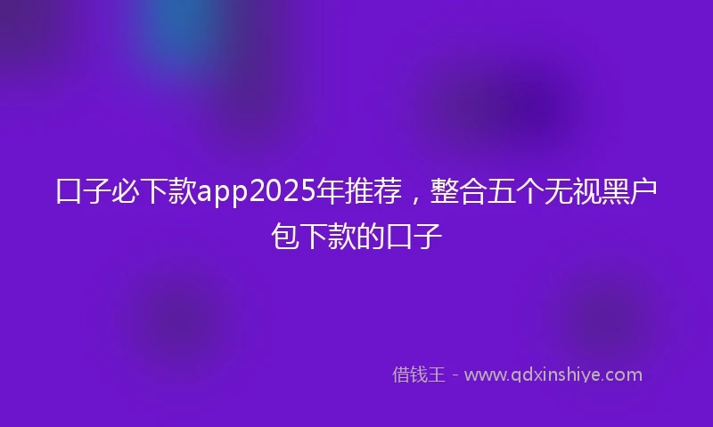 口子必下款app2025年推荐,整合五个无视黑户包下款的口子