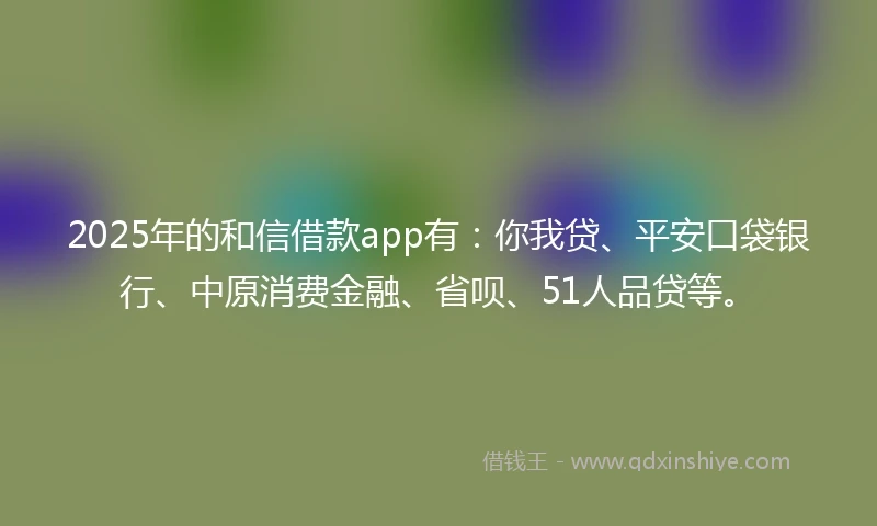 2025年的和信借款app有：你我贷、平安口袋银行、中原消费金融、省呗、51人品贷等。