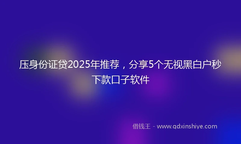 压身份证贷2025年推荐，分享5个无视黑白户秒下款口子软件