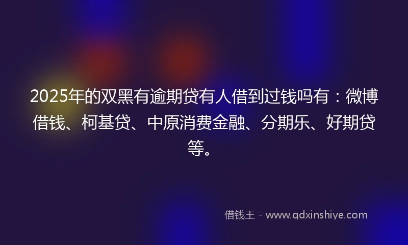 2025年的双黑有逾期贷有人借到过钱吗有：微博借钱、柯基贷、中原消费金融、分期乐、好期贷等。