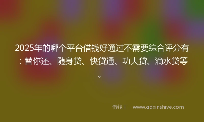 2025年的哪个平台借钱好通过不需要综合评分有：替你还、随身贷、快贷通、功夫贷、滴水贷等。