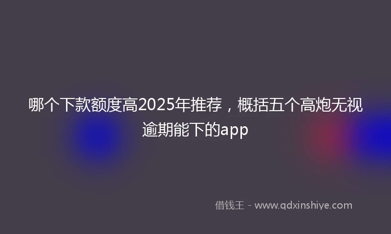 哪个下款额度高2025年推荐，概括五个高炮无视逾期能下的app