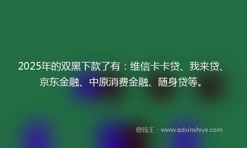 2025年的双黑下款了有：维信卡卡贷、我来贷、京东金融、中原消费金融、随身贷等。