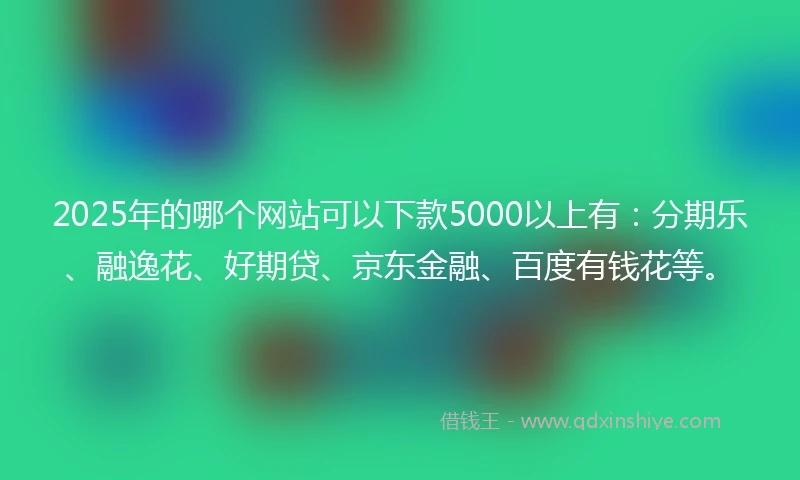 2025年的哪个网站可以下款5000以上有：分期乐、融逸花、好期贷、京东金融、百度有钱花等。