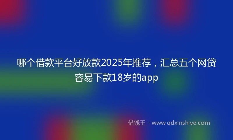 哪个借款平台好放款2025年推荐，汇总五个网贷容易下款18岁的app