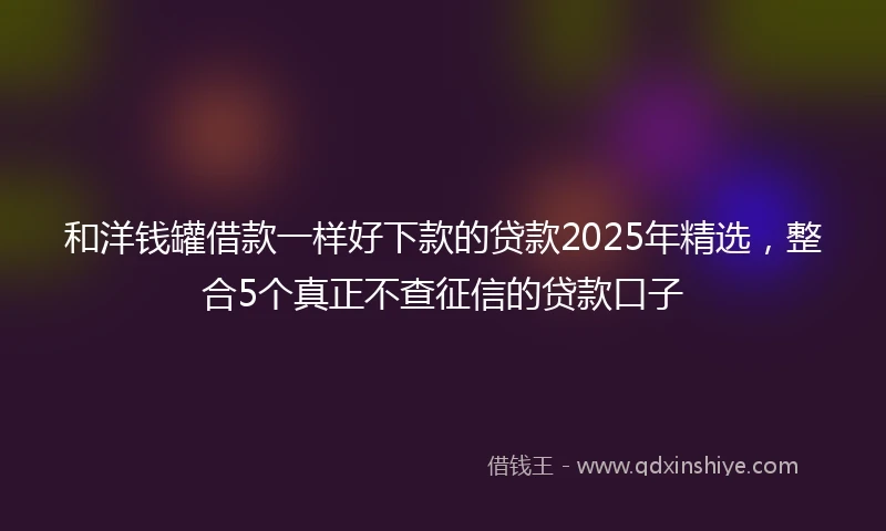 和洋钱罐借款一样好下款的贷款2025年精选，整合5个真正不查征信的贷款口子